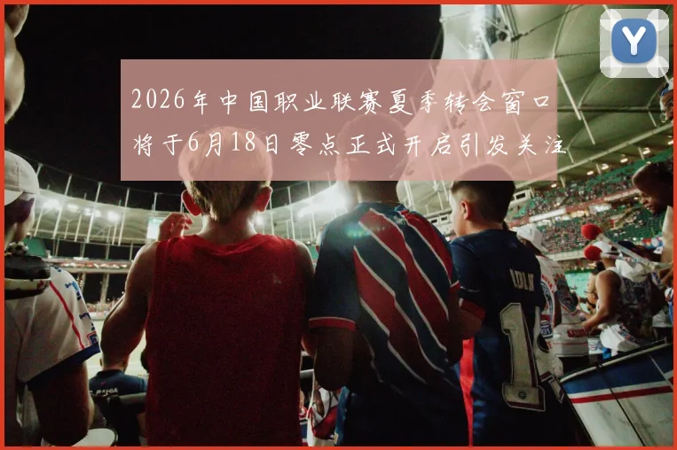 2026年中国职业联赛夏季转会窗口将于6月18日零点正式开启引发关注