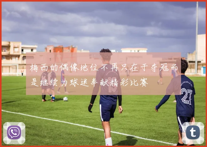 梅西的偶像地位不再只在于夺冠而是继续为球迷奉献精彩比赛