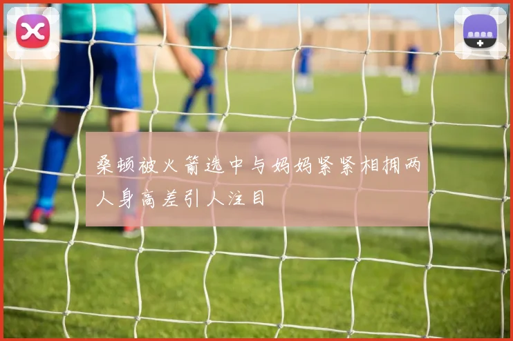 桑顿被火箭选中与妈妈紧紧相拥两人身高差引人注目