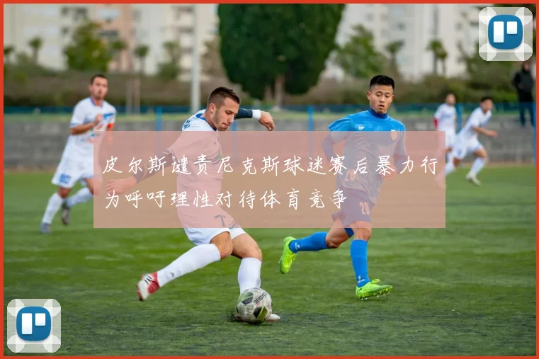 皮尔斯谴责尼克斯球迷赛后暴力行为呼吁理性对待体育竞争