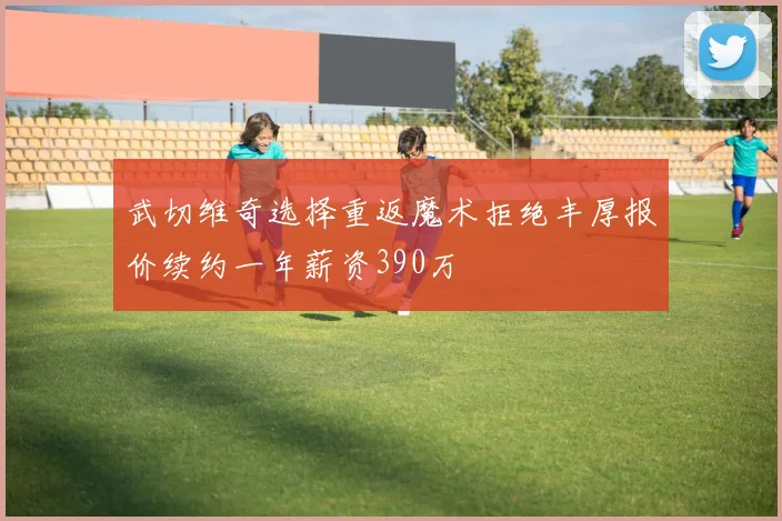 武切维奇选择重返魔术拒绝丰厚报价续约一年薪资390万