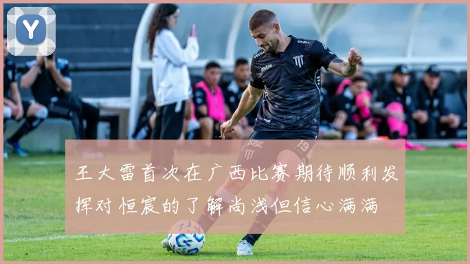 王大雷首次在广西比赛期待顺利发挥对恒宸的了解尚浅但信心满满