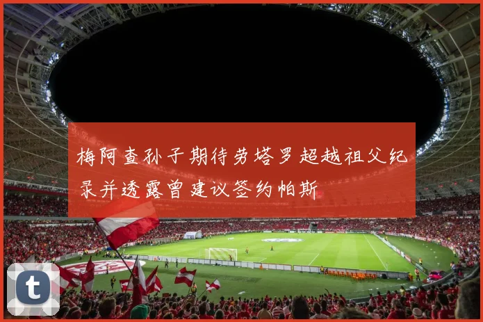 梅阿查孙子期待劳塔罗超越祖父纪录并透露曾建议签约帕斯