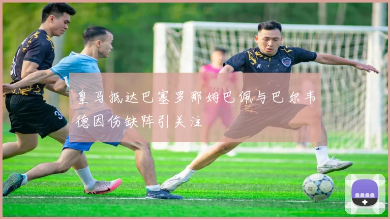 皇马抵达巴塞罗那姆巴佩与巴尔韦德因伤缺阵引关注