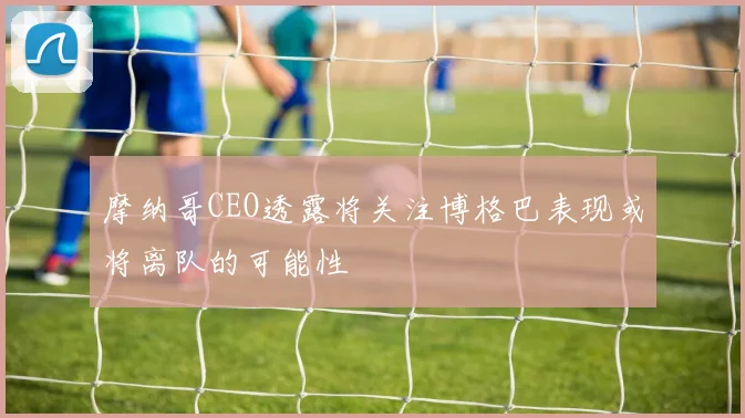 摩纳哥CEO透露将关注博格巴表现或将离队的可能性