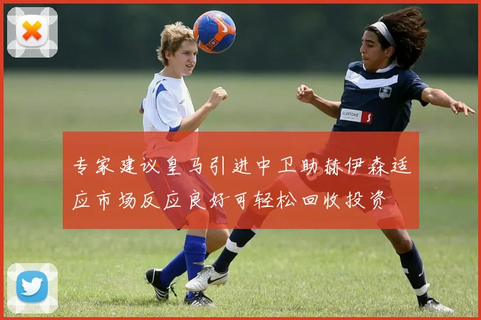 专家建议皇马引进中卫助赫伊森适应市场反应良好可轻松回收投资