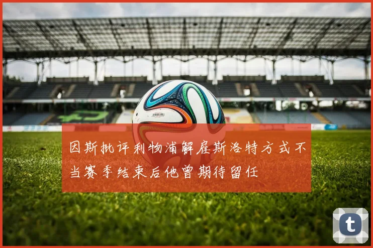 因斯批评利物浦解雇斯洛特方式不当赛季结束后他曾期待留任