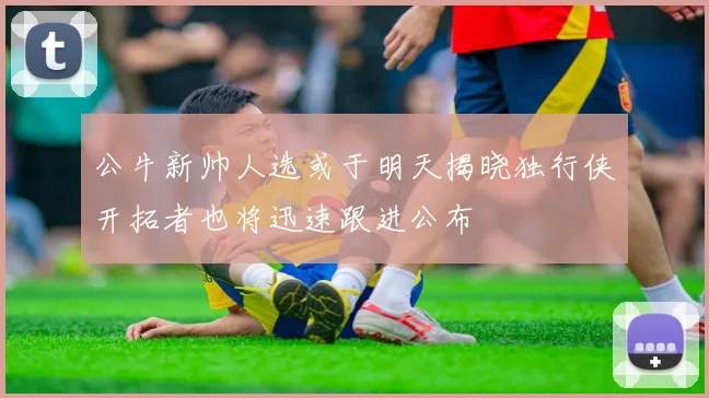 公牛新帅人选或于明天揭晓独行侠开拓者也将迅速跟进公布