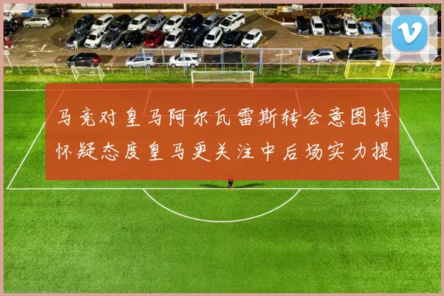 马竞对皇马阿尔瓦雷斯转会意图持怀疑态度皇马更关注中后场实力提升